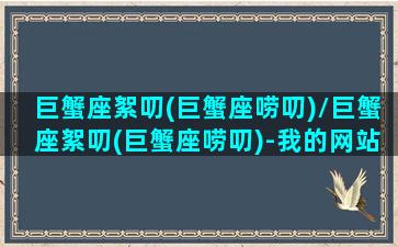 巨蟹座絮叨(巨蟹座唠叨)/巨蟹座絮叨(巨蟹座唠叨)-我的网站(巨蟹座爱唠叨)