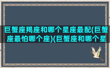 巨蟹座羯座和哪个星座最配(巨蟹座最怕哪个座)(巨蟹座和哪个星座最搭)