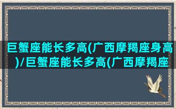 巨蟹座能长多高(广西摩羯座身高)/巨蟹座能长多高(广西摩羯座身高)-我的网站