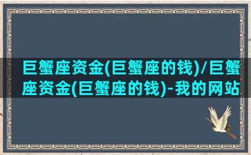 巨蟹座资金(巨蟹座的钱)/巨蟹座资金(巨蟹座的钱)-我的网站(巨蟹座的钱是长什么样)