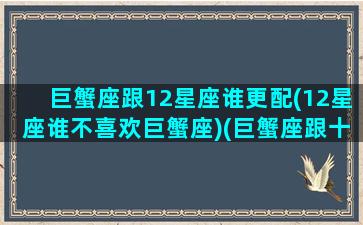 巨蟹座跟12星座谁更配(12星座谁不喜欢巨蟹座)(巨蟹座跟十二星座)