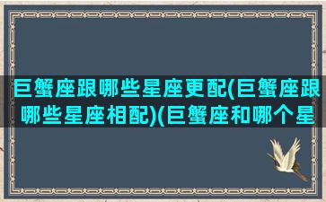 巨蟹座跟哪些星座更配(巨蟹座跟哪些星座相配)(巨蟹座和哪个星座相匹配)