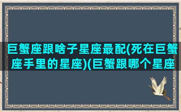 巨蟹座跟啥子星座最配(死在巨蟹座手里的星座)(巨蟹跟哪个星座最配)