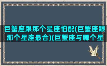 巨蟹座跟那个星座怕配(巨蟹座跟那个星座最合)(巨蟹座与哪个星座最不好交往)