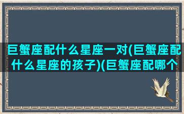 巨蟹座配什么星座一对(巨蟹座配什么星座的孩子)(巨蟹座配哪个星座)