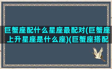 巨蟹座配什么星座最配对(巨蟹座上升星座是什么座)(巨蟹座搭配的星座)