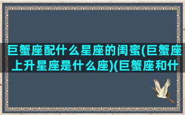 巨蟹座配什么星座的闺蜜(巨蟹座上升星座是什么座)(巨蟹座和什么星座配做闺蜜)