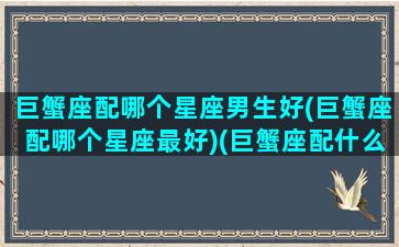 巨蟹座配哪个星座男生好(巨蟹座配哪个星座最好)(巨蟹座配什么男生)