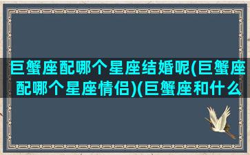 巨蟹座配哪个星座结婚呢(巨蟹座配哪个星座情侣)(巨蟹座和什么星座结婚最合适)