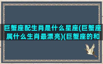 巨蟹座配生肖是什么星座(巨蟹座属什么生肖最漂亮)(巨蟹座的和什么星座配)