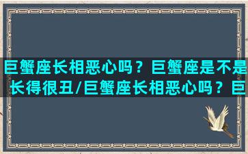 巨蟹座长相恶心吗？巨蟹座是不是长得很丑/巨蟹座长相恶心吗？巨蟹座是不是长得很丑-我的网站