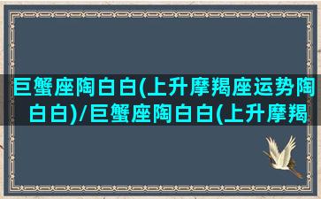 巨蟹座陶白白(上升摩羯座运势陶白白)/巨蟹座陶白白(上升摩羯座运势陶白白)-我的网站