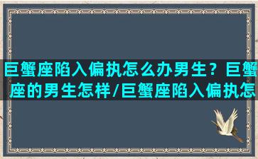 巨蟹座陷入偏执怎么办男生？巨蟹座的男生怎样/巨蟹座陷入偏执怎么办男生？巨蟹座的男生怎样-我的网站