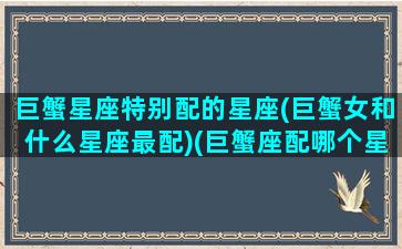 巨蟹星座特别配的星座(巨蟹女和什么星座最配)(巨蟹座配哪个星座的女生最好)