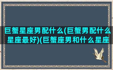 巨蟹星座男配什么(巨蟹男配什么星座最好)(巨蟹座男和什么星座最配做夫妻)