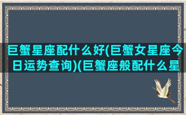 巨蟹星座配什么好(巨蟹女星座今日运势查询)(巨蟹座般配什么星座)