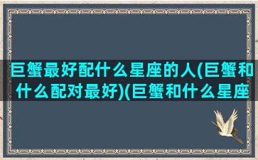 巨蟹最好配什么星座的人(巨蟹和什么配对最好)(巨蟹和什么星座最配最适合做朋友)