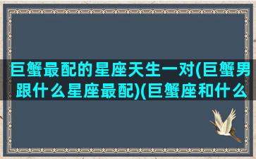 巨蟹最配的星座天生一对(巨蟹男跟什么星座最配)(巨蟹座和什么星座天生一对)