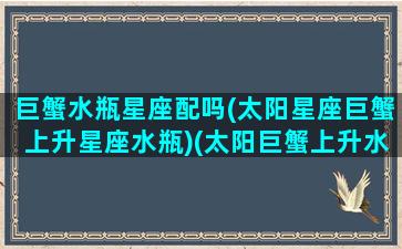 巨蟹水瓶星座配吗(太阳星座巨蟹上升星座水瓶)(太阳巨蟹上升水瓶很渣)