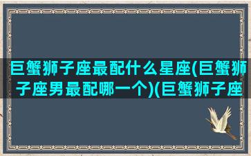 巨蟹狮子座最配什么星座(巨蟹狮子座男最配哪一个)(巨蟹狮子座配对指数)