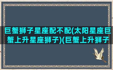 巨蟹狮子星座配不配(太阳星座巨蟹上升星座狮子)(巨蟹上升狮子是什么意思)