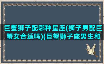 巨蟹狮子配哪种星座(狮子男配巨蟹女合适吗)(巨蟹狮子座男生和狮子女般配吗)