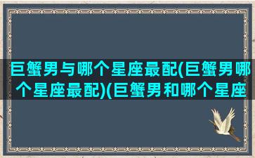 巨蟹男与哪个星座最配(巨蟹男哪个星座最配)(巨蟹男和哪个星座最配做情侣)