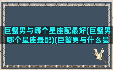 巨蟹男与哪个星座配最好(巨蟹男哪个星座最配)(巨蟹男与什么星座配对)