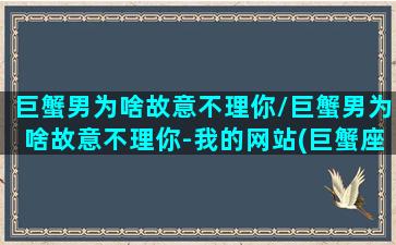 巨蟹男为啥故意不理你/巨蟹男为啥故意不理你-我的网站(巨蟹座男生故意不理你)