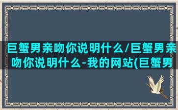 巨蟹男亲吻你说明什么/巨蟹男亲吻你说明什么-我的网站(巨蟹男的吻好温暖)