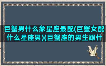 巨蟹男什么象星座最配(巨蟹女配什么星座男)(巨蟹座的男生跟什么星座的女生最配)