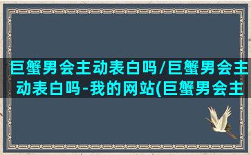 巨蟹男会主动表白吗/巨蟹男会主动表白吗-我的网站(巨蟹男会主动找喜欢的人聊天吗)