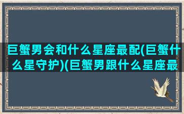 巨蟹男会和什么星座最配(巨蟹什么星守护)(巨蟹男跟什么星座最配情侣)