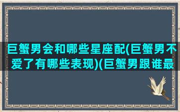 巨蟹男会和哪些星座配(巨蟹男不爱了有哪些表现)(巨蟹男跟谁最合适)