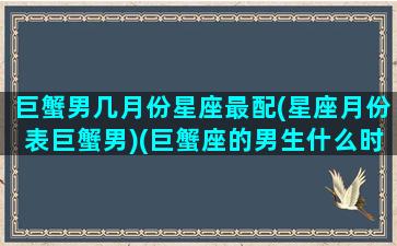 巨蟹男几月份星座最配(星座月份表巨蟹男)(巨蟹座的男生什么时候可以找到对象)