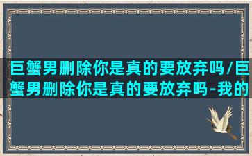 巨蟹男删除你是真的要放弃吗/巨蟹男删除你是真的要放弃吗-我的网站