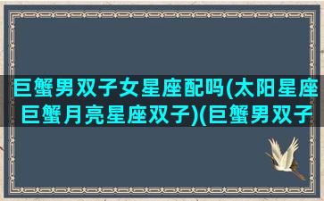 巨蟹男双子女星座配吗(太阳星座巨蟹月亮星座双子)(巨蟹男双子女恋爱模式)