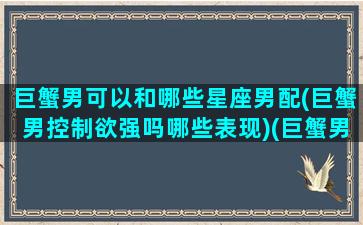 巨蟹男可以和哪些星座男配(巨蟹男控制欲强吗哪些表现)(巨蟹男跟什么星座最合适)