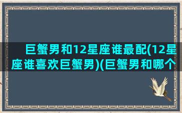 巨蟹男和12星座谁最配(12星座谁喜欢巨蟹男)(巨蟹男和哪个星座配对)