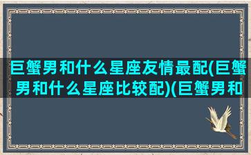 巨蟹男和什么星座友情最配(巨蟹男和什么星座比较配)(巨蟹男和哪个星座配)