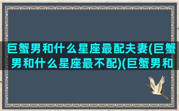 巨蟹男和什么星座最配夫妻(巨蟹男和什么星座最不配)(巨蟹男和什么星座男最配对)