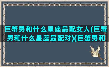 巨蟹男和什么星座最配女人(巨蟹男和什么星座最配对)(巨蟹男和什么星座最配排行榜)