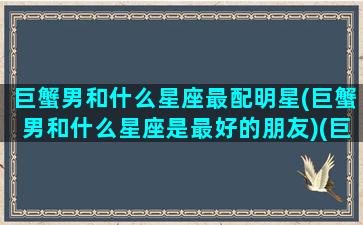 巨蟹男和什么星座最配明星(巨蟹男和什么星座是最好的朋友)(巨蟹男和什么星座在一起)