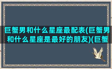 巨蟹男和什么星座最配表(巨蟹男和什么星座是最好的朋友)(巨蟹男和什么星座最合适)