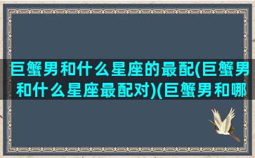 巨蟹男和什么星座的最配(巨蟹男和什么星座最配对)(巨蟹男和哪个星座配)