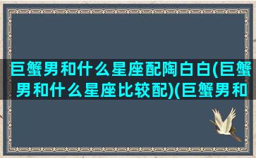 巨蟹男和什么星座配陶白白(巨蟹男和什么星座比较配)(巨蟹男和什么星座最搭配)