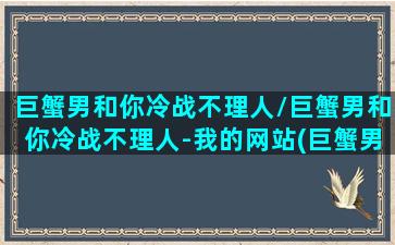 巨蟹男和你冷战不理人/巨蟹男和你冷战不理人-我的网站(巨蟹男生冷战时期的心理)