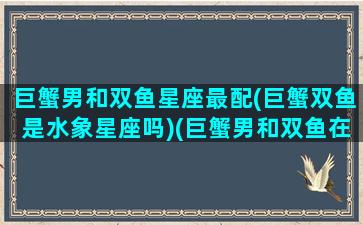 巨蟹男和双鱼星座最配(巨蟹双鱼是水象星座吗)(巨蟹男和双鱼在一起合适吗)