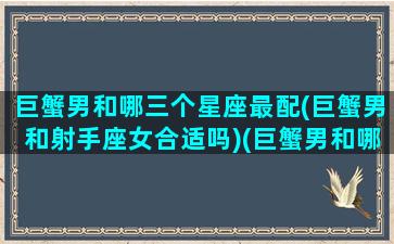 巨蟹男和哪三个星座最配(巨蟹男和射手座女合适吗)(巨蟹男和哪个星座最配对)