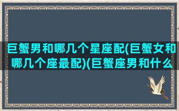 巨蟹男和哪几个星座配(巨蟹女和哪几个座最配)(巨蟹座男和什么星座的女生合适)